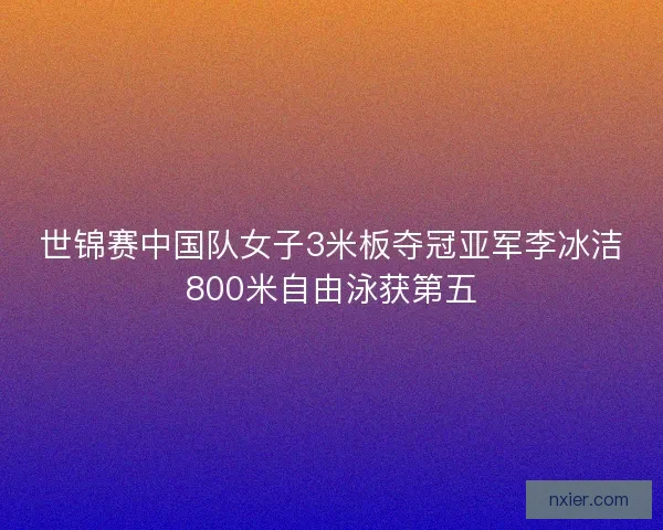 世锦赛中国队女子3米板夺冠亚军李冰洁800米自由泳获第五