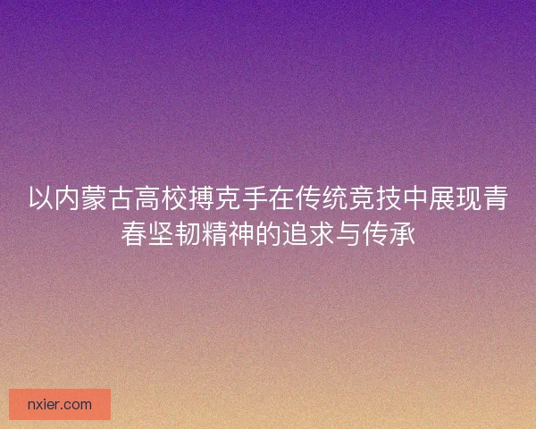 以内蒙古高校搏克手在传统竞技中展现青春坚韧精神的追求与传承