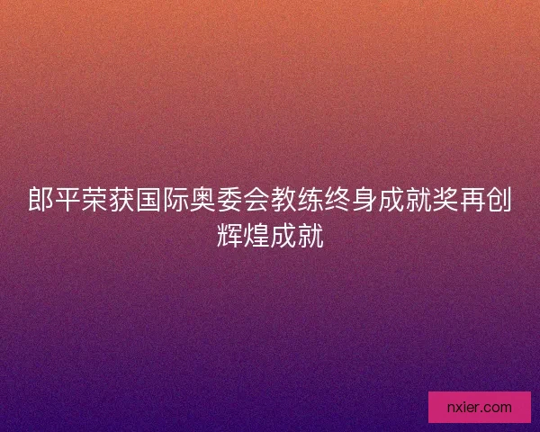郎平荣获国际奥委会教练终身成就奖再创辉煌成就