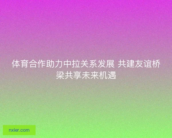 体育合作助力中拉关系发展 共建友谊桥梁共享未来机遇