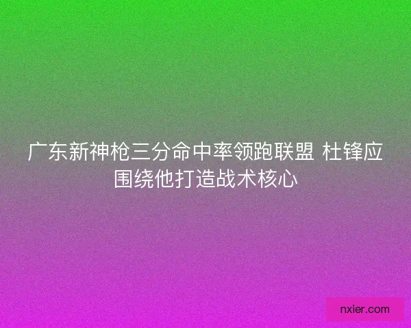 广东新神枪三分命中率领跑联盟 杜锋应围绕他打造战术核心