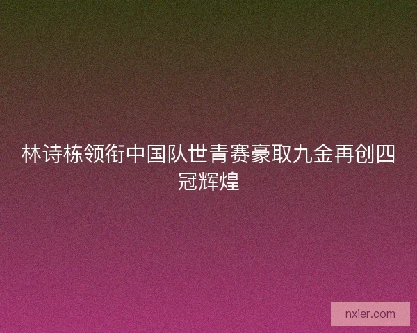 林诗栋领衔中国队世青赛豪取九金再创四冠辉煌