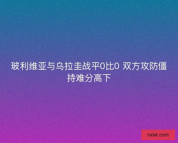 玻利维亚与乌拉圭战平0比0 双方攻防僵持难分高下