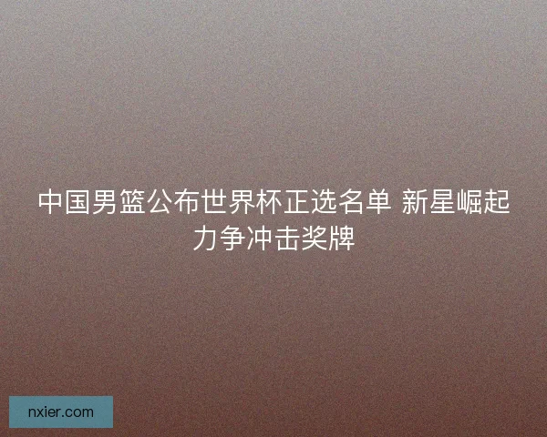 中国男篮公布世界杯正选名单 新星崛起力争冲击奖牌
