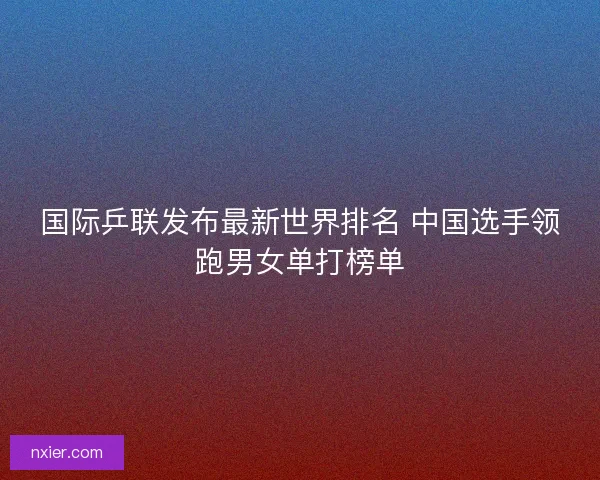 国际乒联发布最新世界排名 中国选手领跑男女单打榜单